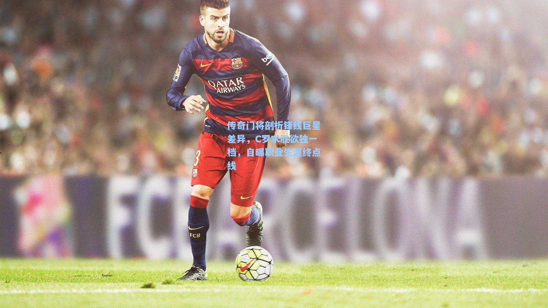 传奇门将剖析锋线巨星差异，C罗求胜欲独一档，自曝职业生涯终点线