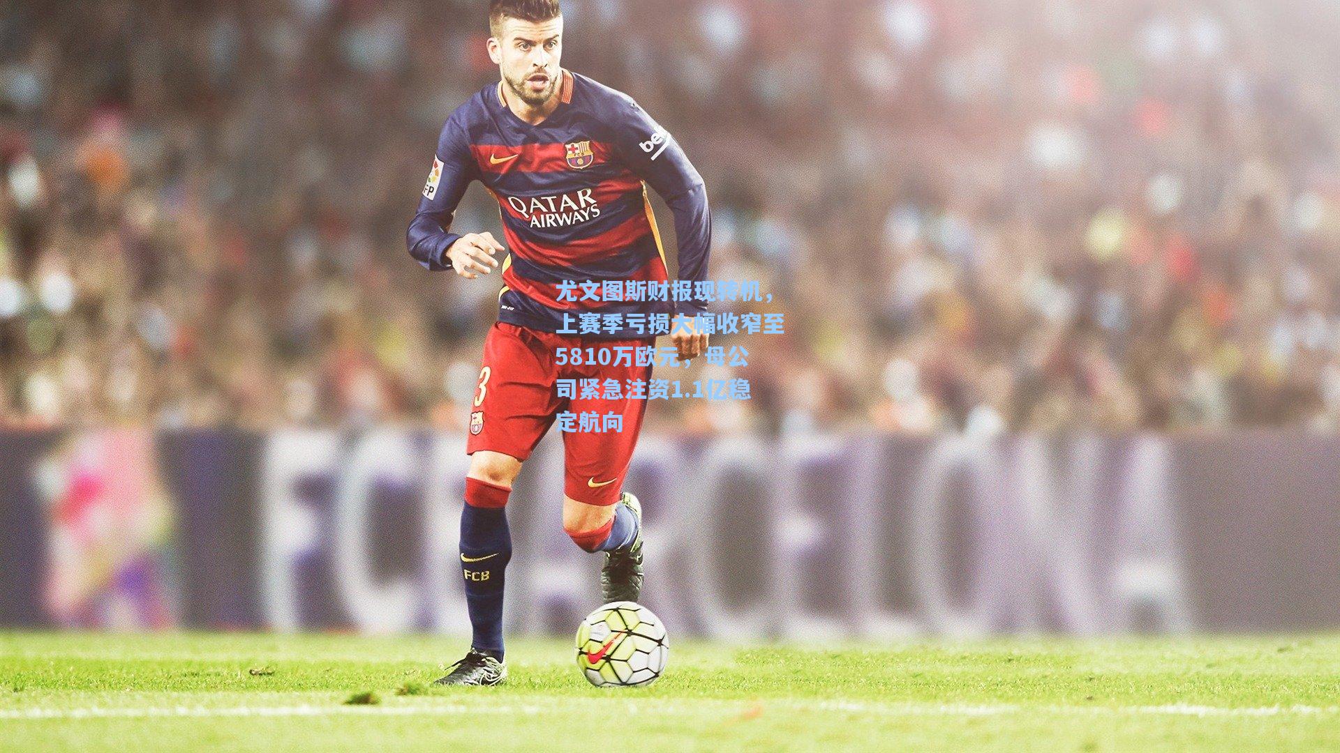 尤文图斯财报现转机，上赛季亏损大幅收窄至5810万欧元，母公司紧急注资1.1亿稳定航向