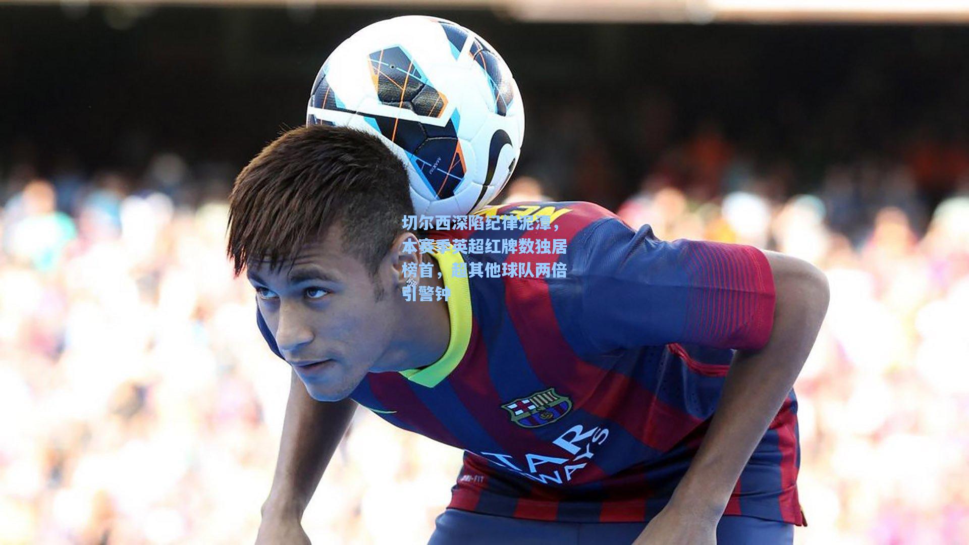 切尔西深陷纪律泥潭，本赛季英超红牌数独居榜首，超其他球队两倍引警钟